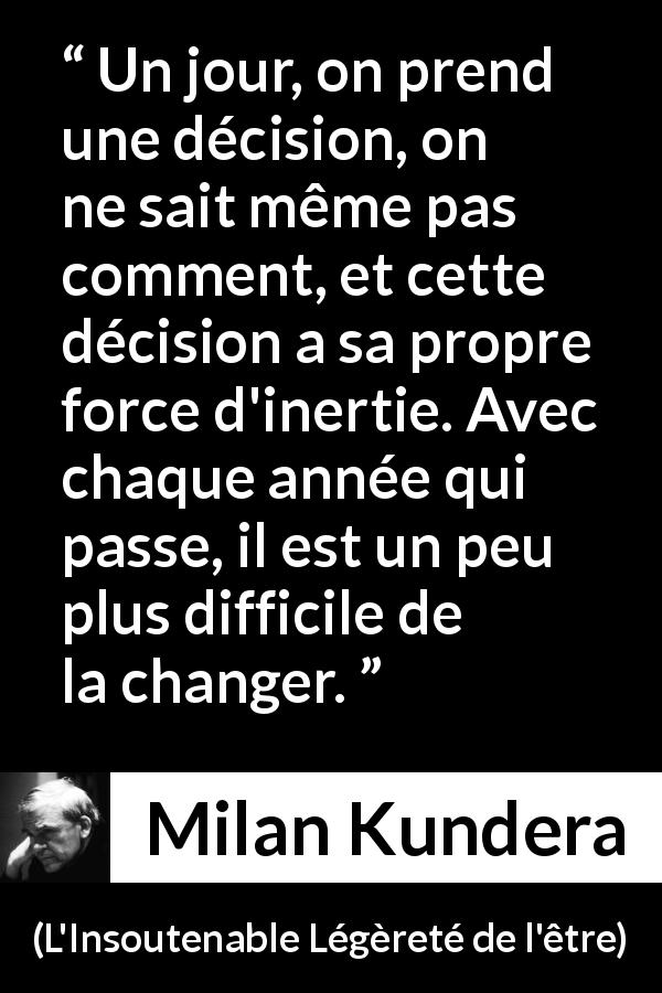 Citation de Milan Kundera sur le temps tirée de L'Insoutenable Légèreté de l'être - Un jour, on prend une décision, on ne sait même pas comment, et cette décision a sa propre force d'inertie. Avec chaque année qui passe, il est un peu plus difficile de la changer.