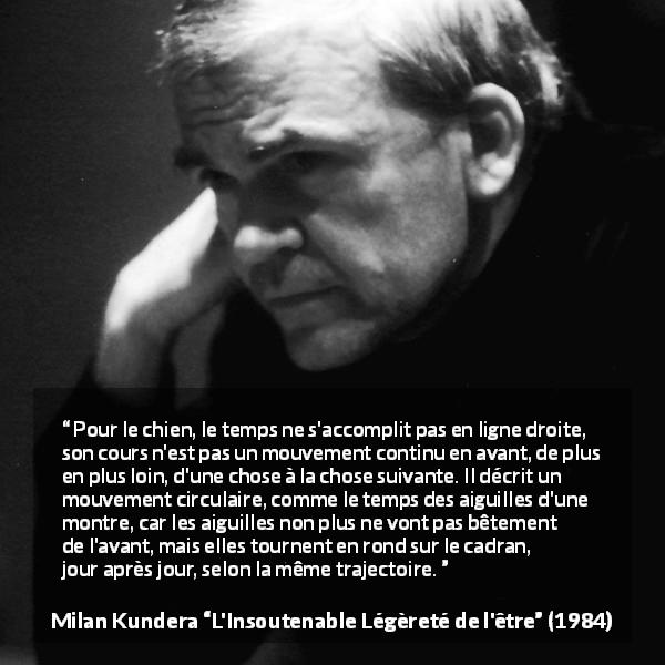 Citation de Milan Kundera sur le temps tirée de L'Insoutenable Légèreté de l'être - Pour le chien, le temps ne s'accomplit pas en ligne droite, son cours n'est pas un mouvement continu en avant, de plus en plus loin, d'une chose à la chose suivante. Il décrit un mouvement circulaire, comme le temps des aiguilles d'une montre, car les aiguilles non plus ne vont pas bêtement de l'avant, mais elles tournent en rond sur le cadran, jour après jour, selon la même trajectoire.