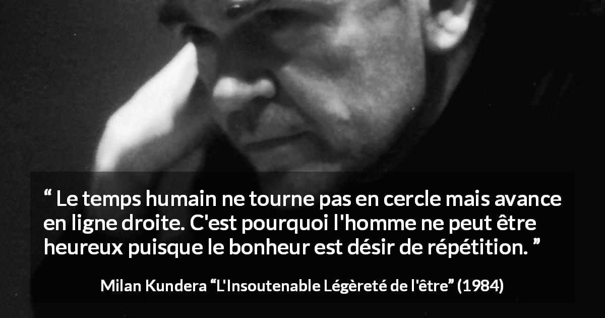 Citation de Milan Kundera sur le temps tirée de L'Insoutenable Légèreté de l'être - Le temps humain ne tourne pas en cercle mais avance en ligne droite. C'est pourquoi l'homme ne peut être heureux puisque le bonheur est désir de répétition.