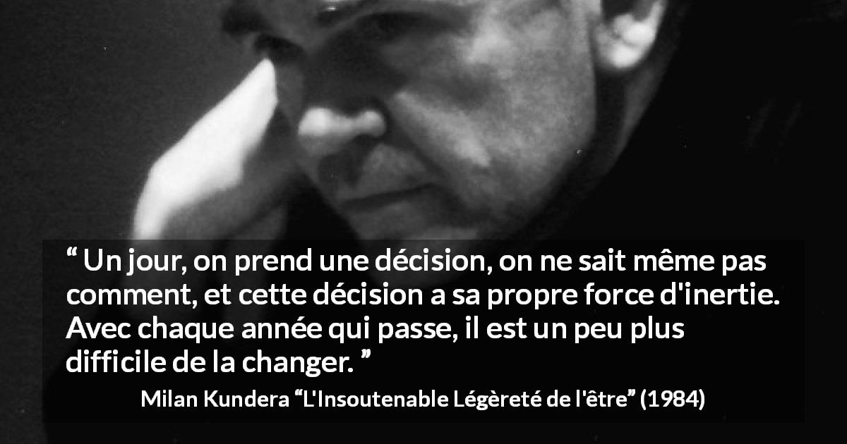 Citation de Milan Kundera sur le temps tirée de L'Insoutenable Légèreté de l'être - Un jour, on prend une décision, on ne sait même pas comment, et cette décision a sa propre force d'inertie. Avec chaque année qui passe, il est un peu plus difficile de la changer.