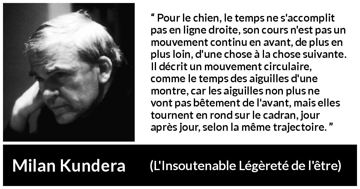 Citation de Milan Kundera sur le temps tirée de L'Insoutenable Légèreté de l'être - Pour le chien, le temps ne s'accomplit pas en ligne droite, son cours n'est pas un mouvement continu en avant, de plus en plus loin, d'une chose à la chose suivante. Il décrit un mouvement circulaire, comme le temps des aiguilles d'une montre, car les aiguilles non plus ne vont pas bêtement de l'avant, mais elles tournent en rond sur le cadran, jour après jour, selon la même trajectoire.