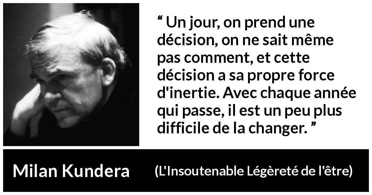 Citation de Milan Kundera sur le temps tirée de L'Insoutenable Légèreté de l'être - Un jour, on prend une décision, on ne sait même pas comment, et cette décision a sa propre force d'inertie. Avec chaque année qui passe, il est un peu plus difficile de la changer.