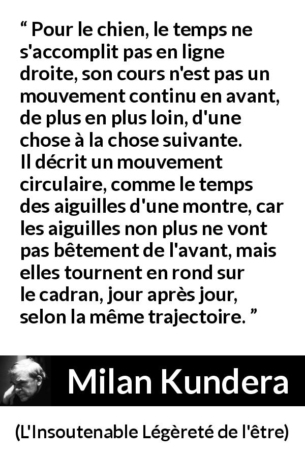 Citation de Milan Kundera sur le temps tirée de L'Insoutenable Légèreté de l'être - Pour le chien, le temps ne s'accomplit pas en ligne droite, son cours n'est pas un mouvement continu en avant, de plus en plus loin, d'une chose à la chose suivante. Il décrit un mouvement circulaire, comme le temps des aiguilles d'une montre, car les aiguilles non plus ne vont pas bêtement de l'avant, mais elles tournent en rond sur le cadran, jour après jour, selon la même trajectoire.