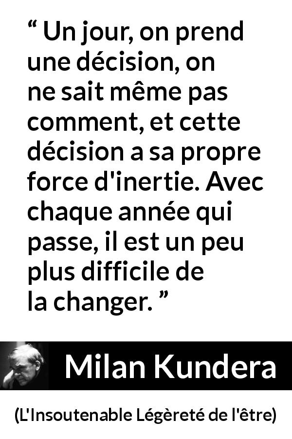 Citation de Milan Kundera sur le temps tirée de L'Insoutenable Légèreté de l'être - Un jour, on prend une décision, on ne sait même pas comment, et cette décision a sa propre force d'inertie. Avec chaque année qui passe, il est un peu plus difficile de la changer.