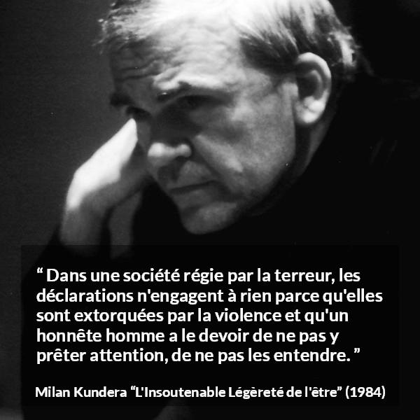 Citation de Milan Kundera sur la terreur tirée de L'Insoutenable Légèreté de l'être - Dans une société régie par la terreur, les déclarations n'engagent à rien parce qu'elles sont extorquées par la violence et qu'un honnête homme a le devoir de ne pas y prêter attention, de ne pas les entendre.