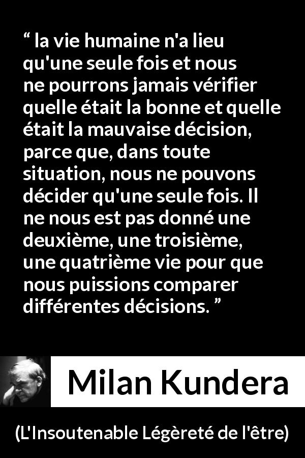 Citation de Milan Kundera sur la vie tirée de L'Insoutenable Légèreté de l'être - la vie humaine n'a lieu qu'une seule fois et nous ne pourrons jamais vérifier quelle était la bonne et quelle était la mauvaise décision, parce que, dans toute situation, nous ne pouvons décider qu'une seule fois. Il ne nous est pas donné une deuxième, une troisième, une quatrième vie pour que nous puissions comparer différentes décisions.