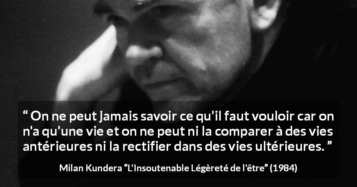 Citation de Milan Kundera sur la vie tirée de L'Insoutenable Légèreté de l'être - On ne peut jamais savoir ce qu'il faut vouloir car on n'a qu'une vie et on ne peut ni la comparer à des vies antérieures ni la rectifier dans des vies ultérieures.