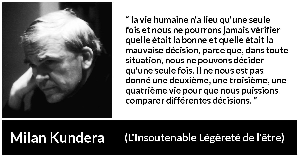 Citation de Milan Kundera sur la vie tirée de L'Insoutenable Légèreté de l'être - la vie humaine n'a lieu qu'une seule fois et nous ne pourrons jamais vérifier quelle était la bonne et quelle était la mauvaise décision, parce que, dans toute situation, nous ne pouvons décider qu'une seule fois. Il ne nous est pas donné une deuxième, une troisième, une quatrième vie pour que nous puissions comparer différentes décisions.