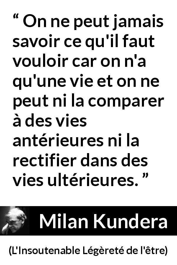Citation de Milan Kundera sur la vie tirée de L'Insoutenable Légèreté de l'être - On ne peut jamais savoir ce qu'il faut vouloir car on n'a qu'une vie et on ne peut ni la comparer à des vies antérieures ni la rectifier dans des vies ultérieures.
