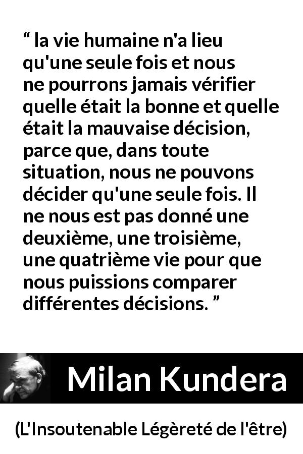 Citation de Milan Kundera sur la vie tirée de L'Insoutenable Légèreté de l'être - la vie humaine n'a lieu qu'une seule fois et nous ne pourrons jamais vérifier quelle était la bonne et quelle était la mauvaise décision, parce que, dans toute situation, nous ne pouvons décider qu'une seule fois. Il ne nous est pas donné une deuxième, une troisième, une quatrième vie pour que nous puissions comparer différentes décisions.