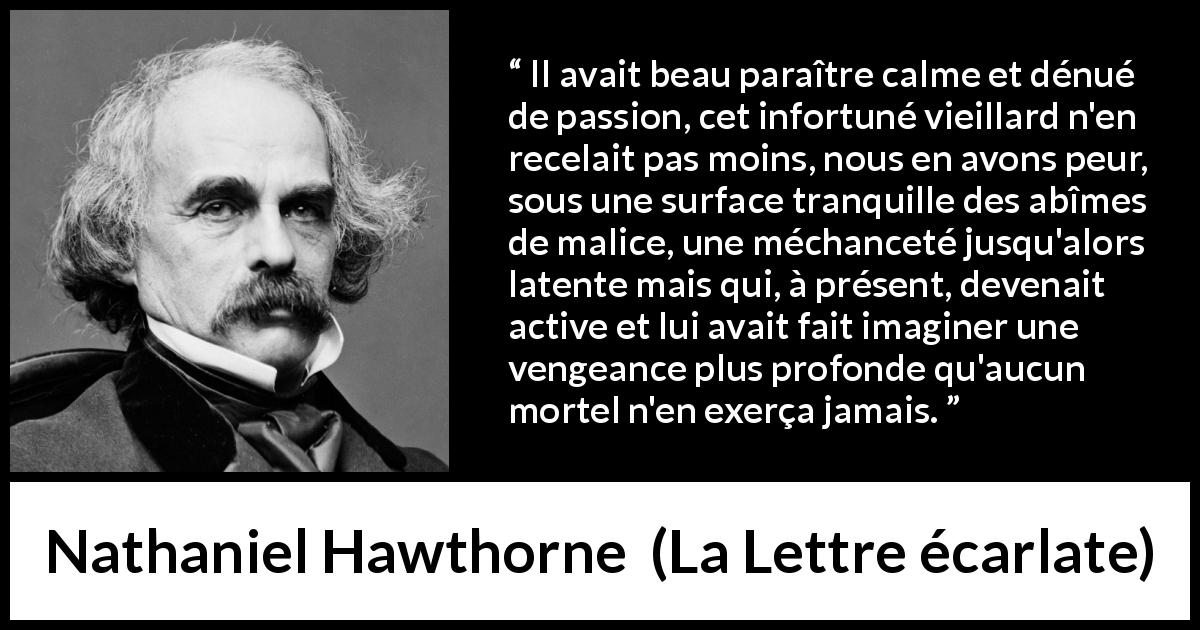 Citation de Nathaniel Hawthorne sur le calme tirée de La Lettre écarlate - Il avait beau paraître calme et dénué de passion, cet infortuné vieillard n'en recelait pas moins, nous en avons peur, sous une surface tranquille des abîmes de malice, une méchanceté jusqu'alors latente mais qui, à présent, devenait active et lui avait fait imaginer une vengeance plus profonde qu'aucun mortel n'en exerça jamais.