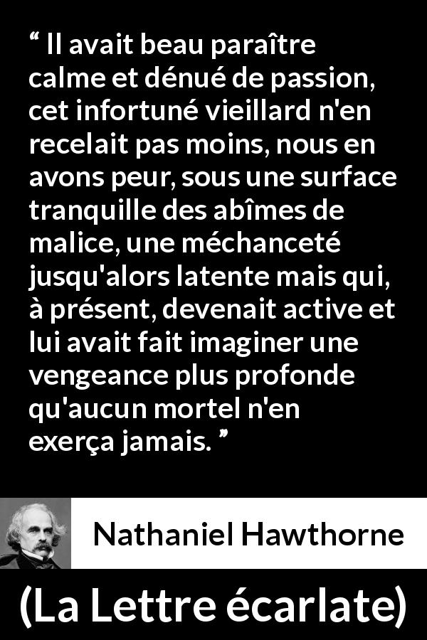 Citation de Nathaniel Hawthorne sur le calme tirée de La Lettre écarlate - Il avait beau paraître calme et dénué de passion, cet infortuné vieillard n'en recelait pas moins, nous en avons peur, sous une surface tranquille des abîmes de malice, une méchanceté jusqu'alors latente mais qui, à présent, devenait active et lui avait fait imaginer une vengeance plus profonde qu'aucun mortel n'en exerça jamais.