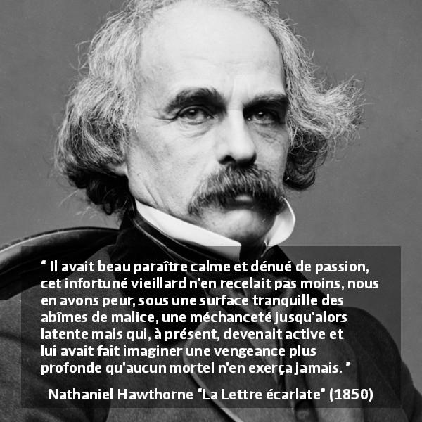 Citation de Nathaniel Hawthorne sur le calme tirée de La Lettre écarlate - Il avait beau paraître calme et dénué de passion, cet infortuné vieillard n'en recelait pas moins, nous en avons peur, sous une surface tranquille des abîmes de malice, une méchanceté jusqu'alors latente mais qui, à présent, devenait active et lui avait fait imaginer une vengeance plus profonde qu'aucun mortel n'en exerça jamais.