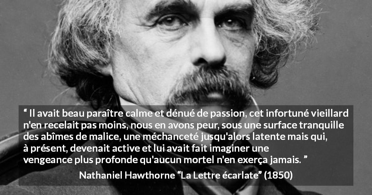 Citation de Nathaniel Hawthorne sur le calme tirée de La Lettre écarlate - Il avait beau paraître calme et dénué de passion, cet infortuné vieillard n'en recelait pas moins, nous en avons peur, sous une surface tranquille des abîmes de malice, une méchanceté jusqu'alors latente mais qui, à présent, devenait active et lui avait fait imaginer une vengeance plus profonde qu'aucun mortel n'en exerça jamais.