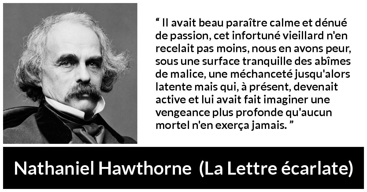 Citation de Nathaniel Hawthorne sur le calme tirée de La Lettre écarlate - Il avait beau paraître calme et dénué de passion, cet infortuné vieillard n'en recelait pas moins, nous en avons peur, sous une surface tranquille des abîmes de malice, une méchanceté jusqu'alors latente mais qui, à présent, devenait active et lui avait fait imaginer une vengeance plus profonde qu'aucun mortel n'en exerça jamais.