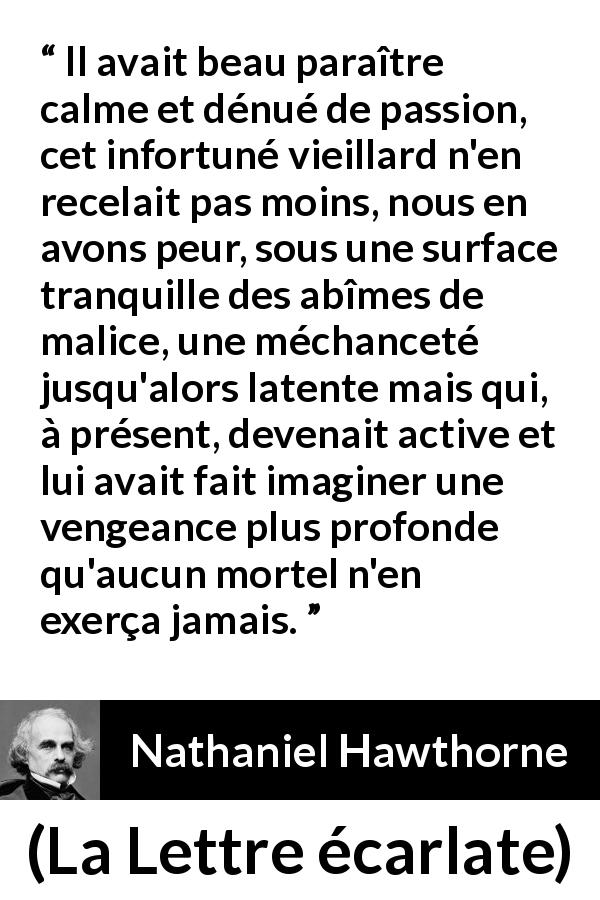 Citation de Nathaniel Hawthorne sur le calme tirée de La Lettre écarlate - Il avait beau paraître calme et dénué de passion, cet infortuné vieillard n'en recelait pas moins, nous en avons peur, sous une surface tranquille des abîmes de malice, une méchanceté jusqu'alors latente mais qui, à présent, devenait active et lui avait fait imaginer une vengeance plus profonde qu'aucun mortel n'en exerça jamais.