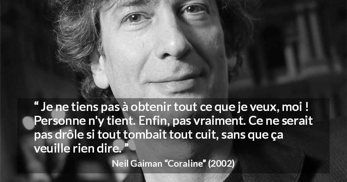 Citation de Neil Gaiman sur l'amusement tirée de Coraline - Je ne tiens pas à obtenir tout ce que je veux, moi ! Personne n'y tient. Enfin, pas vraiment. Ce ne serait pas drôle si tout tombait tout cuit, sans que ça veuille rien dire.