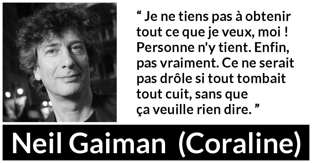Citation de Neil Gaiman sur l'amusement tirée de Coraline - Je ne tiens pas à obtenir tout ce que je veux, moi ! Personne n'y tient. Enfin, pas vraiment. Ce ne serait pas drôle si tout tombait tout cuit, sans que ça veuille rien dire.