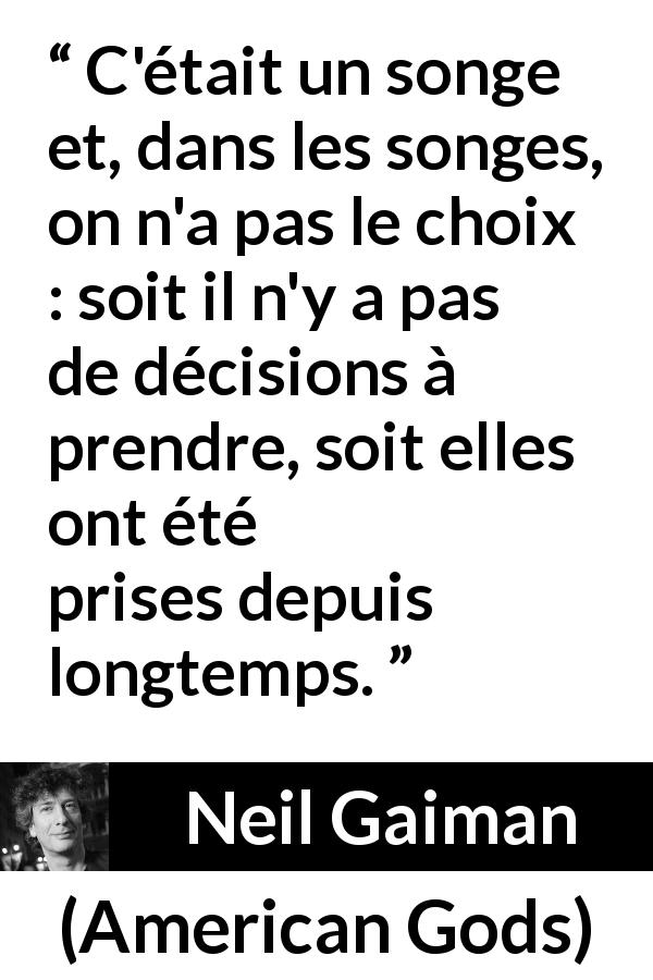 Citation de Neil Gaiman sur le choix tirée d'American Gods - C'était un songe et, dans les songes, on n'a pas le choix : soit il n'y a pas de décisions à prendre, soit elles ont été prises depuis longtemps.