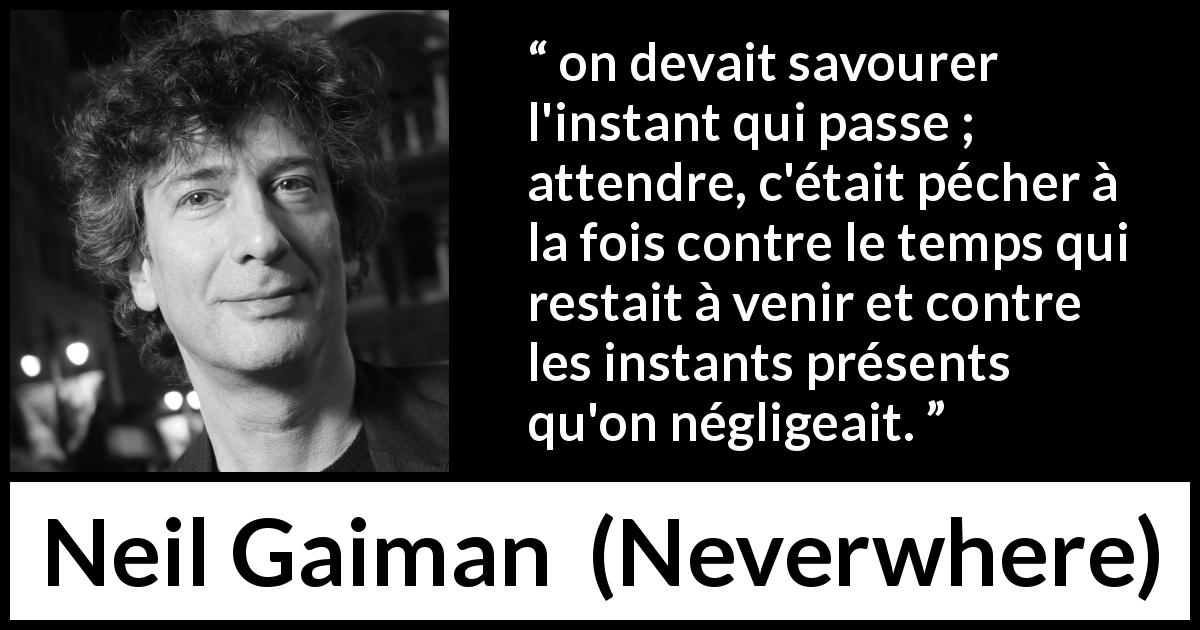 Citation de Neil Gaiman sur l'instant tirée de Neverwhere - on devait savourer l'instant qui passe ; attendre, c'était pécher à la fois contre le temps qui restait à venir et contre les instants présents qu'on négligeait.