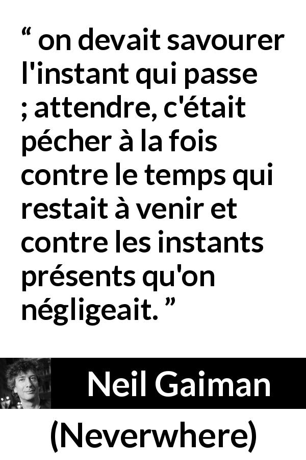 Citation de Neil Gaiman sur l'instant tirée de Neverwhere - on devait savourer l'instant qui passe ; attendre, c'était pécher à la fois contre le temps qui restait à venir et contre les instants présents qu'on négligeait.