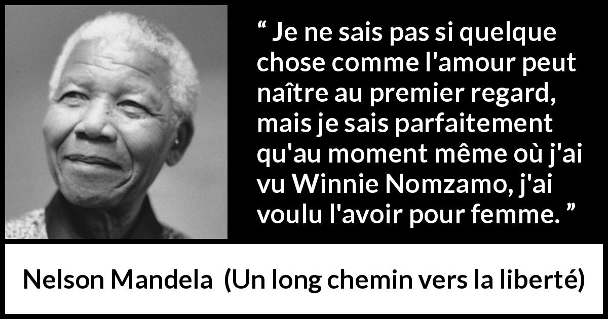 Citation de Nelson Mandela sur l'amour tirée d'Un long chemin vers la liberté - Je ne sais pas si quelque chose comme l'amour peut naître au premier regard, mais je sais parfaitement qu'au moment même où j'ai vu Winnie Nomzamo, j'ai voulu l'avoir pour femme.