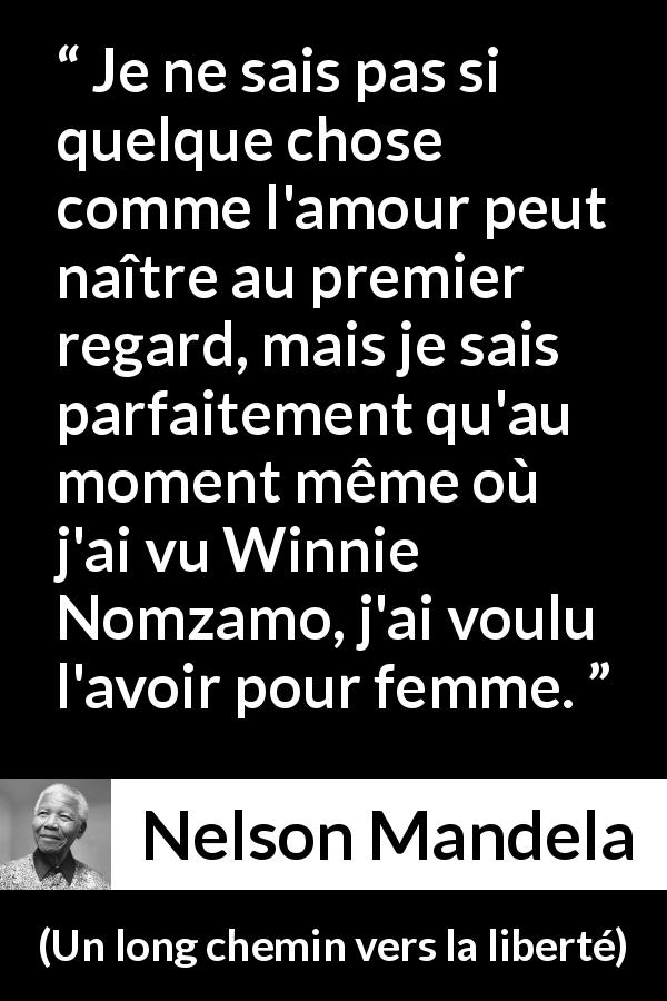 Citation de Nelson Mandela sur l'amour tirée d'Un long chemin vers la liberté - Je ne sais pas si quelque chose comme l'amour peut naître au premier regard, mais je sais parfaitement qu'au moment même où j'ai vu Winnie Nomzamo, j'ai voulu l'avoir pour femme.