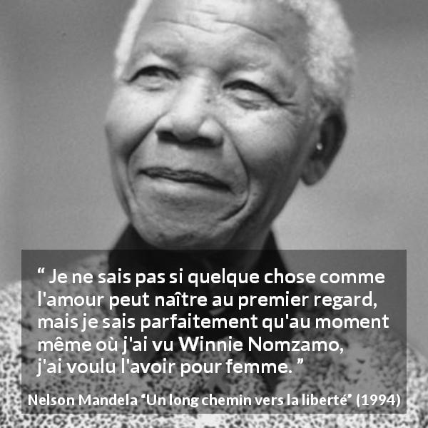 Citation de Nelson Mandela sur l'amour tirée d'Un long chemin vers la liberté - Je ne sais pas si quelque chose comme l'amour peut naître au premier regard, mais je sais parfaitement qu'au moment même où j'ai vu Winnie Nomzamo, j'ai voulu l'avoir pour femme.