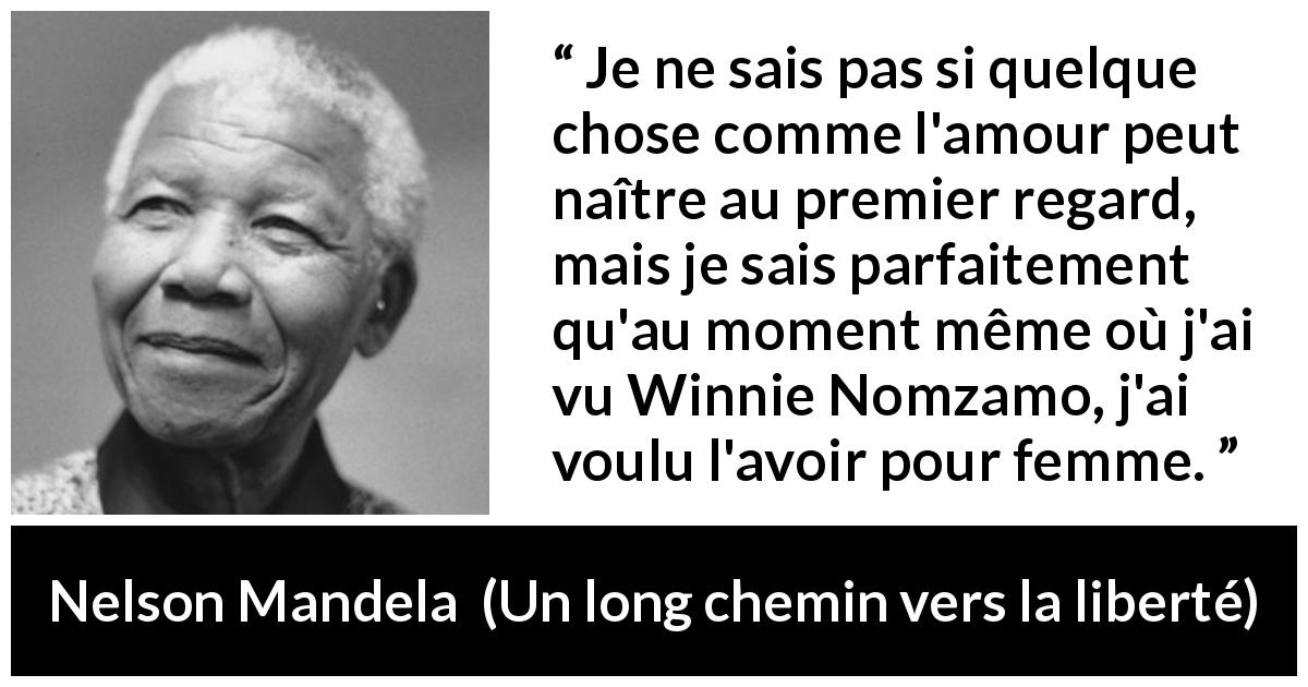 Citation de Nelson Mandela sur l'amour tirée d'Un long chemin vers la liberté - Je ne sais pas si quelque chose comme l'amour peut naître au premier regard, mais je sais parfaitement qu'au moment même où j'ai vu Winnie Nomzamo, j'ai voulu l'avoir pour femme.