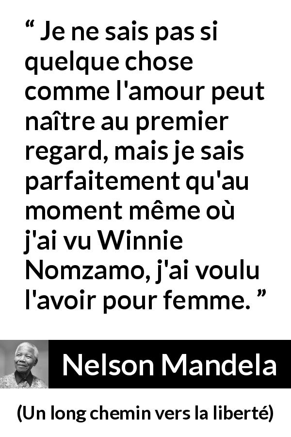 Citation de Nelson Mandela sur l'amour tirée d'Un long chemin vers la liberté - Je ne sais pas si quelque chose comme l'amour peut naître au premier regard, mais je sais parfaitement qu'au moment même où j'ai vu Winnie Nomzamo, j'ai voulu l'avoir pour femme.