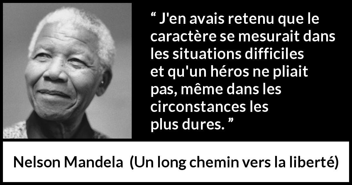 Citation de Nelson Mandela sur l'héroïsme tirée d'Un long chemin vers la liberté - J'en avais retenu que le caractère se mesurait dans les situations difficiles et qu'un héros ne pliait pas, même dans les circonstances les plus dures.