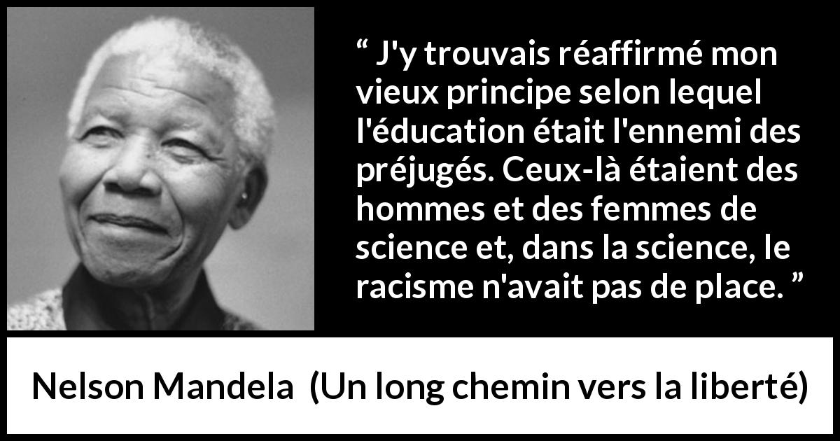 Citation de Nelson Mandela sur les préjugés tirée d'Un long chemin vers la liberté - J'y trouvais réaffirmé mon vieux principe selon lequel l'éducation était l'ennemi des préjugés. Ceux-là étaient des hommes et des femmes de science et, dans la science, le racisme n'avait pas de place.