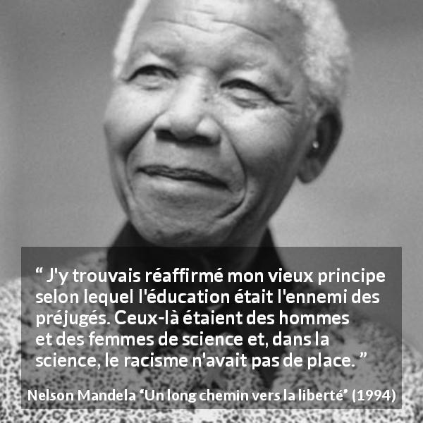 Citation de Nelson Mandela sur les préjugés tirée d'Un long chemin vers la liberté - J'y trouvais réaffirmé mon vieux principe selon lequel l'éducation était l'ennemi des préjugés. Ceux-là étaient des hommes et des femmes de science et, dans la science, le racisme n'avait pas de place.