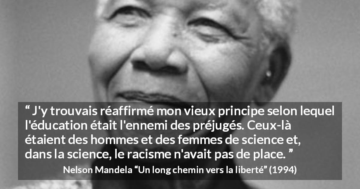 Citation de Nelson Mandela sur les préjugés tirée d'Un long chemin vers la liberté - J'y trouvais réaffirmé mon vieux principe selon lequel l'éducation était l'ennemi des préjugés. Ceux-là étaient des hommes et des femmes de science et, dans la science, le racisme n'avait pas de place.