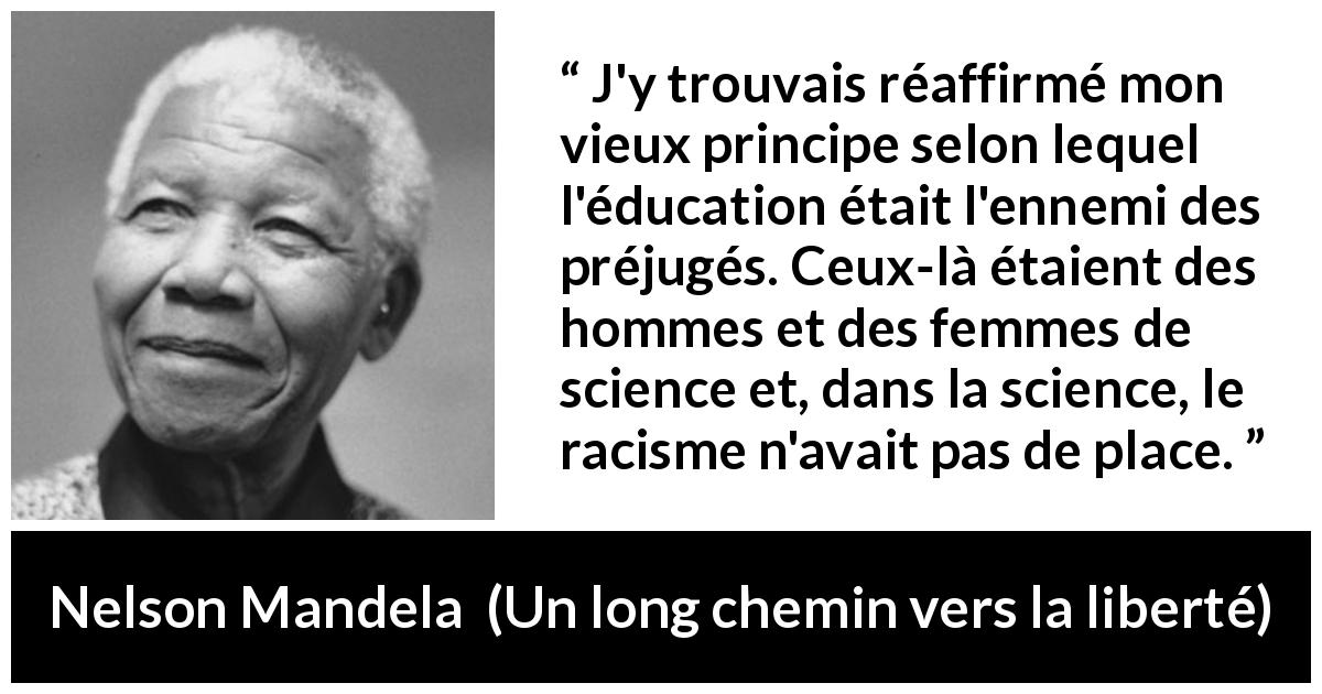 Citation de Nelson Mandela sur les préjugés tirée d'Un long chemin vers la liberté - J'y trouvais réaffirmé mon vieux principe selon lequel l'éducation était l'ennemi des préjugés. Ceux-là étaient des hommes et des femmes de science et, dans la science, le racisme n'avait pas de place.