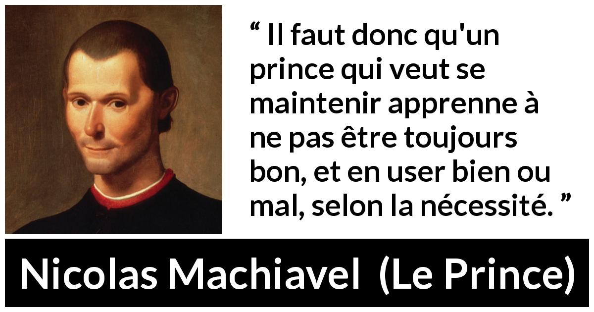Citation de Nicolas Machiavel sur la bonté tirée du Prince - Il faut donc qu'un prince qui veut se maintenir apprenne à ne pas être toujours bon, et en user bien ou mal, selon la nécessité.