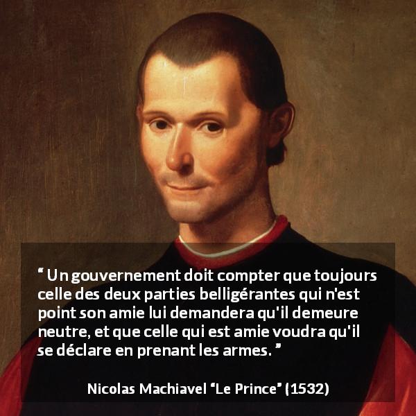 Citation de Nicolas Machiavel sur la guerre tirée du Prince - Un gouvernement doit compter que toujours celle des deux parties belligérantes qui n'est point son amie lui demandera qu'il demeure neutre, et que celle qui est amie voudra qu'il se déclare en prenant les armes.