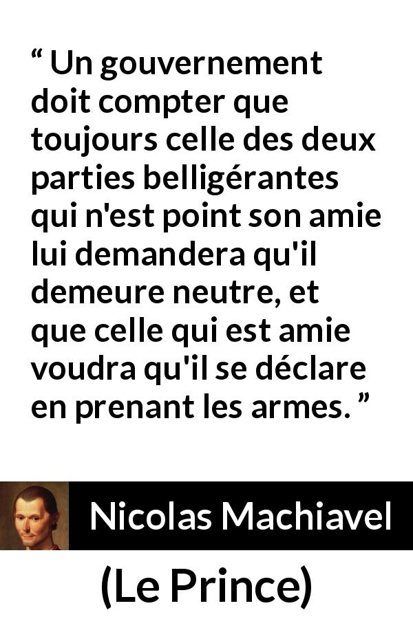 Citation de Nicolas Machiavel sur la guerre tirée du Prince - Un gouvernement doit compter que toujours celle des deux parties belligérantes qui n'est point son amie lui demandera qu'il demeure neutre, et que celle qui est amie voudra qu'il se déclare en prenant les armes.