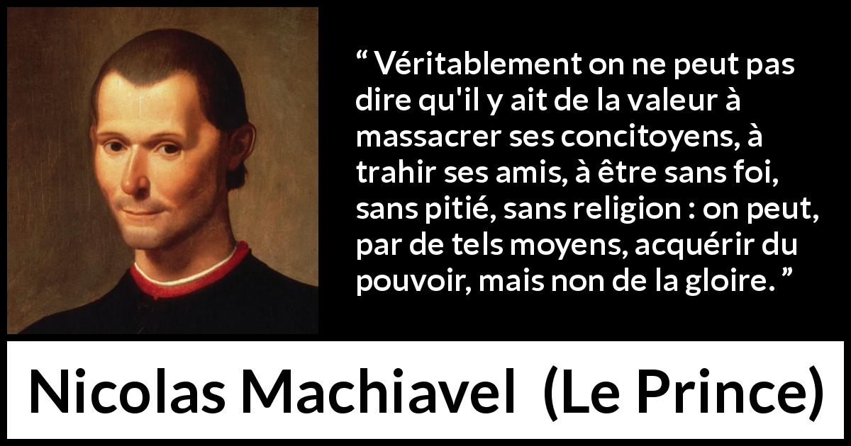 Citation de Nicolas Machiavel sur la violence tirée du Prince - Véritablement on ne peut pas dire qu'il y ait de la valeur à massacrer ses concitoyens, à trahir ses amis, à être sans foi, sans pitié, sans religion : on peut, par de tels moyens, acquérir du pouvoir, mais non de la gloire.