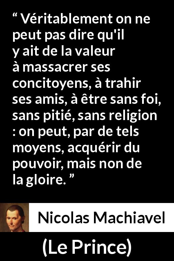 Citation de Nicolas Machiavel sur la violence tirée du Prince - Véritablement on ne peut pas dire qu'il y ait de la valeur à massacrer ses concitoyens, à trahir ses amis, à être sans foi, sans pitié, sans religion : on peut, par de tels moyens, acquérir du pouvoir, mais non de la gloire.