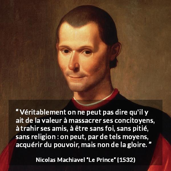 Citation de Nicolas Machiavel sur la violence tirée du Prince - Véritablement on ne peut pas dire qu'il y ait de la valeur à massacrer ses concitoyens, à trahir ses amis, à être sans foi, sans pitié, sans religion : on peut, par de tels moyens, acquérir du pouvoir, mais non de la gloire.