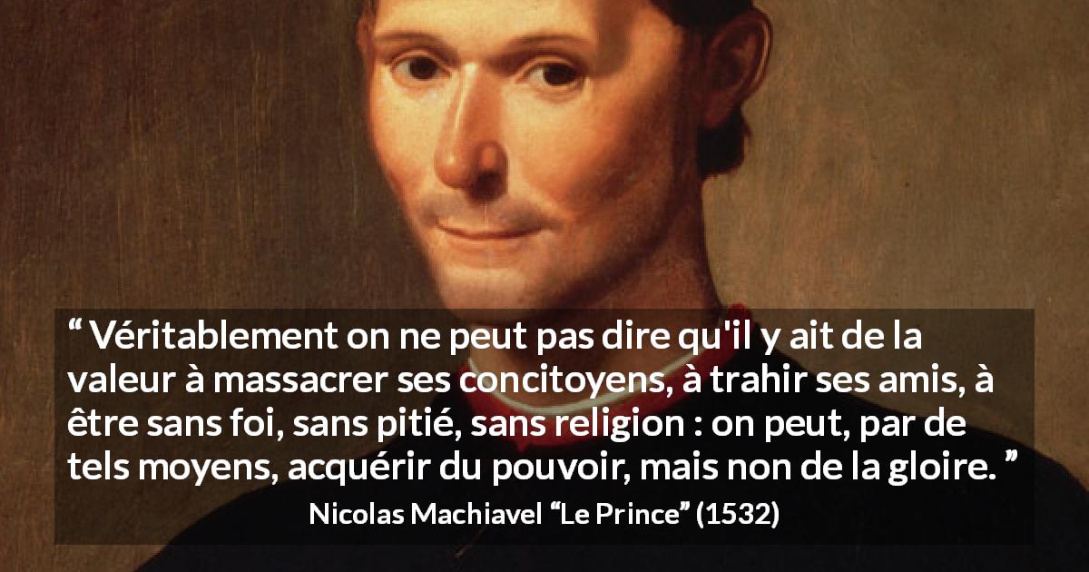 Citation de Nicolas Machiavel sur la violence tirée du Prince - Véritablement on ne peut pas dire qu'il y ait de la valeur à massacrer ses concitoyens, à trahir ses amis, à être sans foi, sans pitié, sans religion : on peut, par de tels moyens, acquérir du pouvoir, mais non de la gloire.