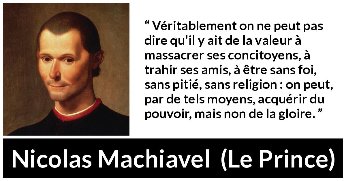 Citation de Nicolas Machiavel sur la violence tirée du Prince - Véritablement on ne peut pas dire qu'il y ait de la valeur à massacrer ses concitoyens, à trahir ses amis, à être sans foi, sans pitié, sans religion : on peut, par de tels moyens, acquérir du pouvoir, mais non de la gloire.