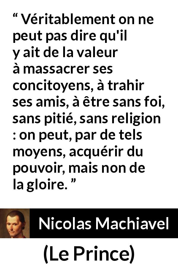 Citation de Nicolas Machiavel sur la violence tirée du Prince - Véritablement on ne peut pas dire qu'il y ait de la valeur à massacrer ses concitoyens, à trahir ses amis, à être sans foi, sans pitié, sans religion : on peut, par de tels moyens, acquérir du pouvoir, mais non de la gloire.