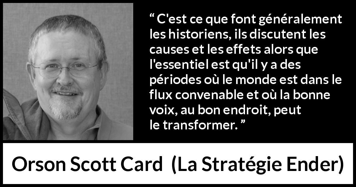 Citation d'Orson Scott Card sur le changement tirée de La Stratégie Ender - C'est ce que font généralement les historiens, ils discutent les causes et les effets alors que l'essentiel est qu'il y a des périodes où le monde est dans le flux convenable et où la bonne voix, au bon endroit, peut le transformer.