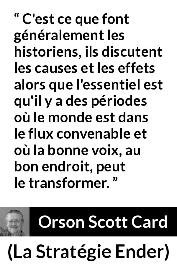 Citation d'Orson Scott Card sur le changement tirée de La Stratégie Ender - C'est ce que font généralement les historiens, ils discutent les causes et les effets alors que l'essentiel est qu'il y a des périodes où le monde est dans le flux convenable et où la bonne voix, au bon endroit, peut le transformer.