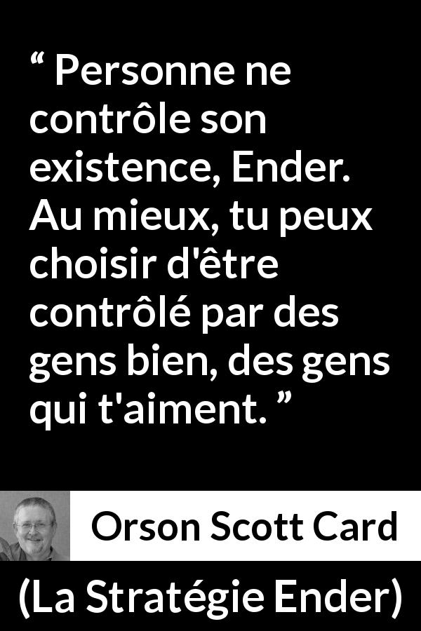 Citation d'Orson Scott Card sur l'entourage tirée de La Stratégie Ender - Personne ne contrôle son existence, Ender. Au mieux, tu peux choisir d'être contrôlé par des gens bien, des gens qui t'aiment.