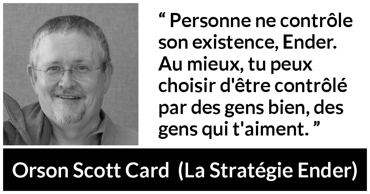 Citation d'Orson Scott Card sur l'entourage tirée de La Stratégie Ender - Personne ne contrôle son existence, Ender. Au mieux, tu peux choisir d'être contrôlé par des gens bien, des gens qui t'aiment.