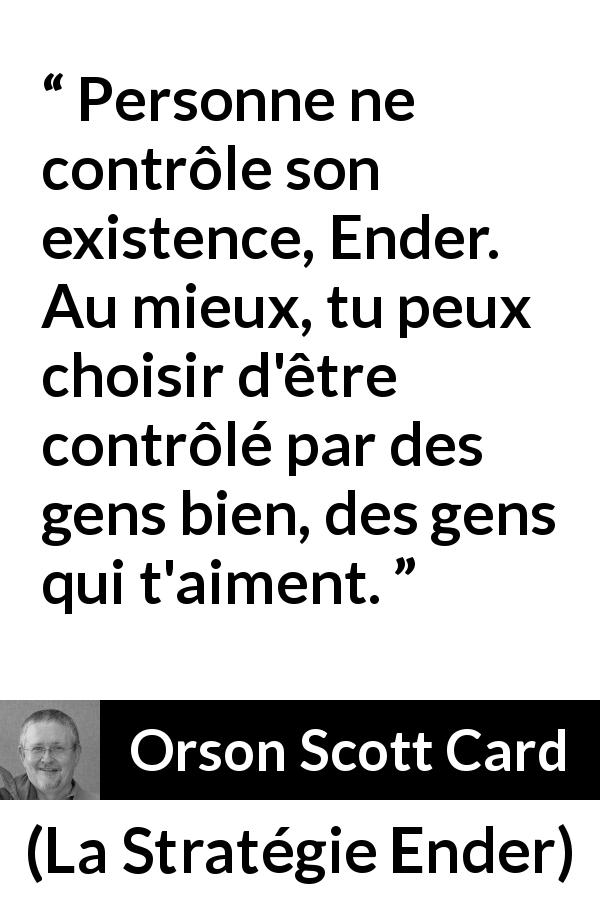 Citation d'Orson Scott Card sur l'entourage tirée de La Stratégie Ender - Personne ne contrôle son existence, Ender. Au mieux, tu peux choisir d'être contrôlé par des gens bien, des gens qui t'aiment.