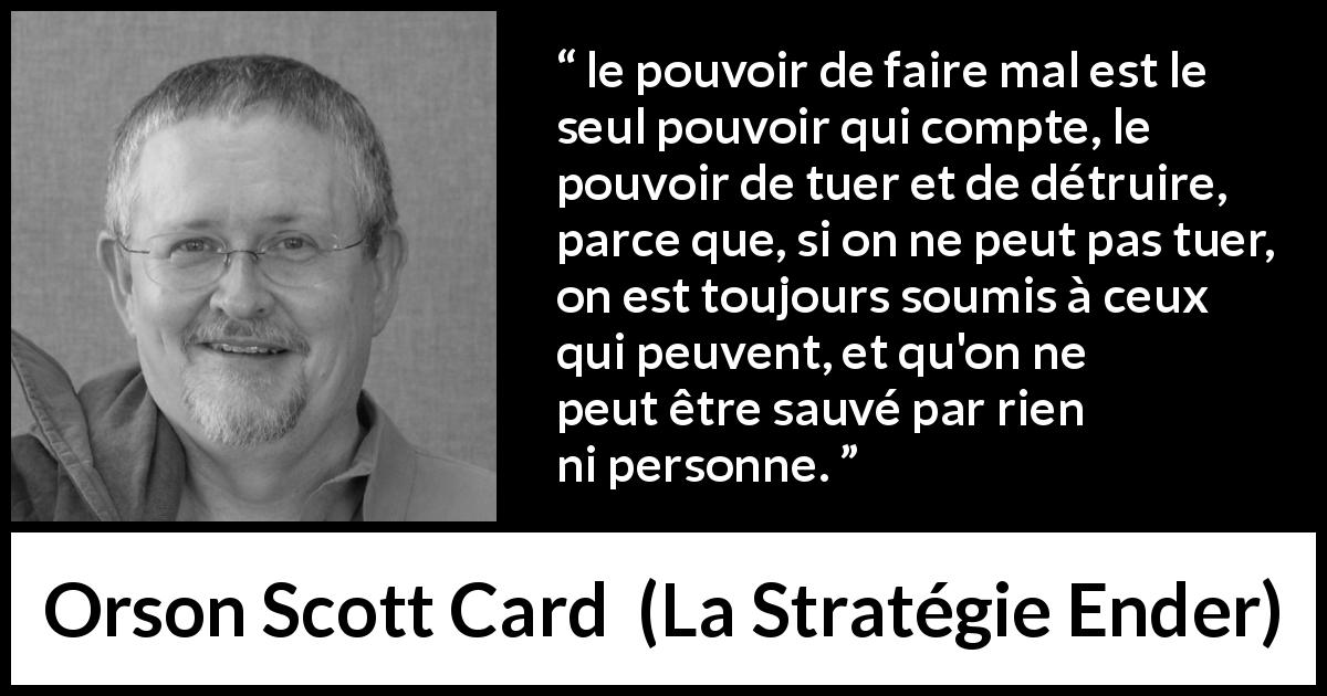 Citation d'Orson Scott Card sur le pouvoir tirée de La Stratégie Ender - le pouvoir de faire mal est le seul pouvoir qui compte, le pouvoir de tuer et de détruire, parce que, si on ne peut pas tuer, on est toujours soumis à ceux qui peuvent, et qu'on ne peut être sauvé par rien ni personne.